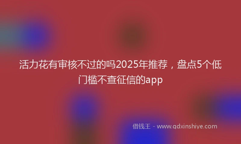 活力花有审核不过的吗2025年推荐，盘点5个低门槛不查征信的app