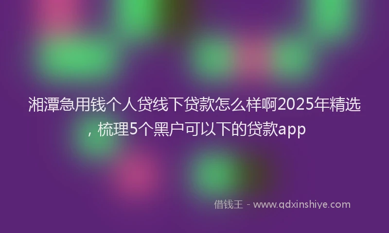 湘潭急用钱个人贷线下贷款怎么样啊2025年精选，梳理5个黑户可以下的贷款app