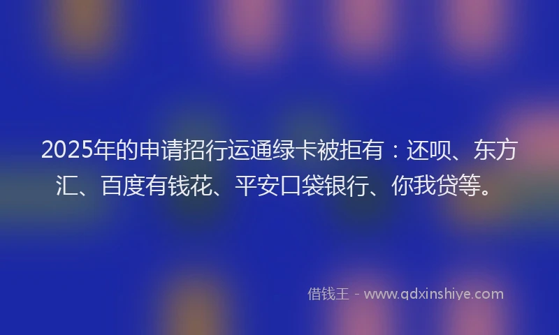 2025年的申请招行运通绿卡被拒有：还呗、东方汇、百度有钱花、平安口袋银行、你我贷等。