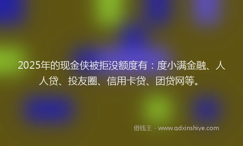 2025年的现金侠被拒没额度有：度小满金融、人人贷、投友圈、信用卡贷、团贷网等。
