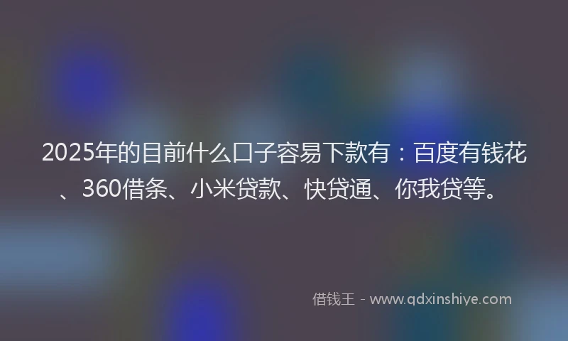 2025年的目前什么口子容易下款有：百度有钱花、360借条、小米贷款、快贷通、你我贷等。