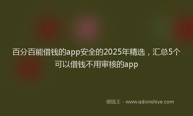 百分百能借钱的app安全的2025年精选，汇总5个可以借钱不用审核的app