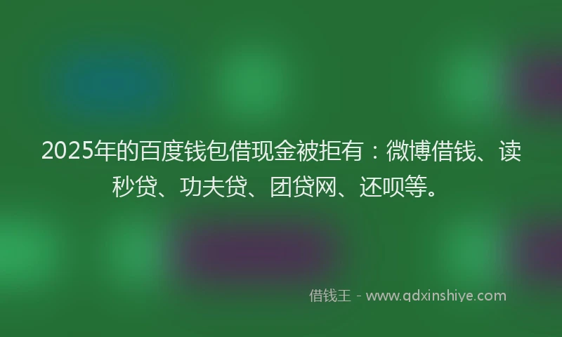 2025年的百度钱包借现金被拒有：微博借钱、读秒贷、功夫贷、团贷网、还呗等。