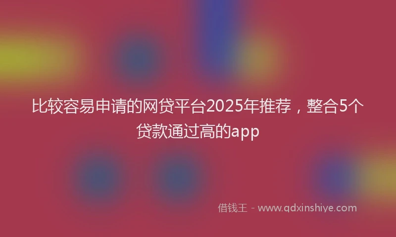 比较容易申请的网贷平台2025年推荐，整合5个贷款通过高的app