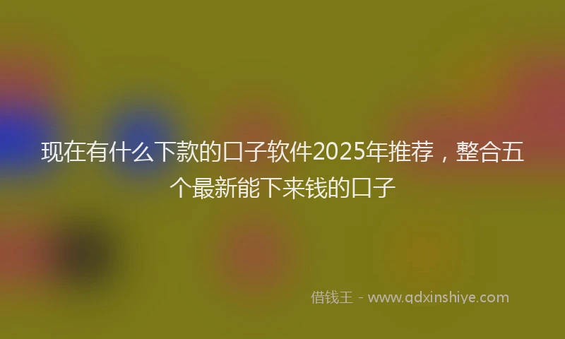 现在有什么下款的口子软件2025年推荐，整合五个最新能下来钱的口子