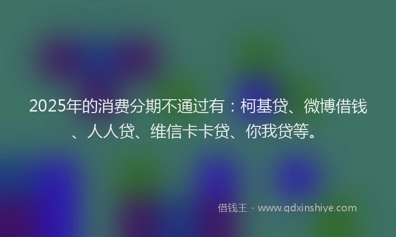 2025年的消费分期不通过有：柯基贷、微博借钱、人人贷、维信卡卡贷、你我贷等。