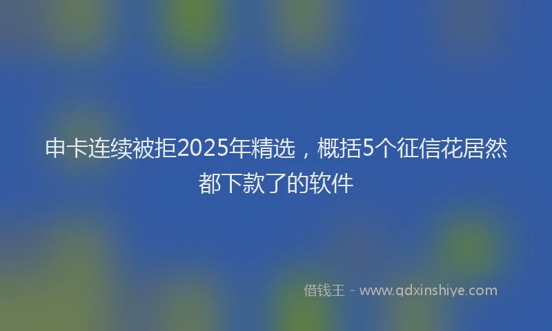 申卡连续被拒2025年精选，概括5个征信花居然都下款了的软件