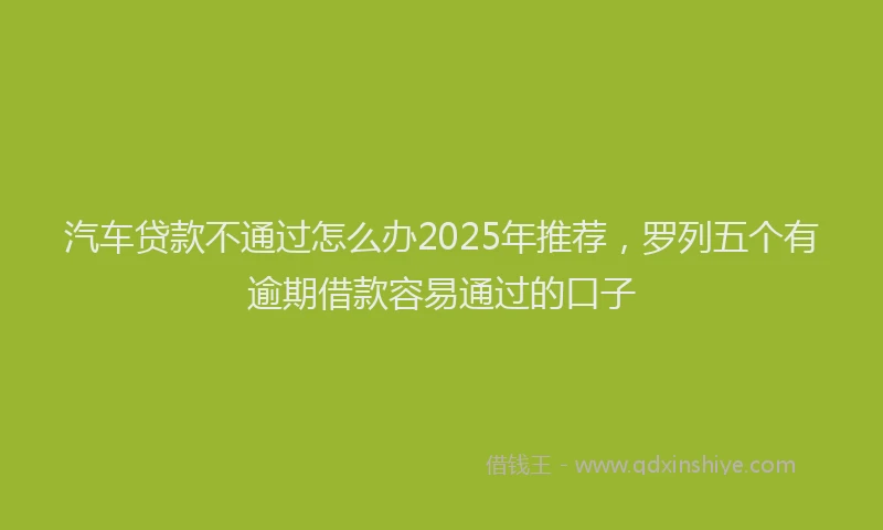 汽车贷款不通过怎么办2025年推荐，罗列五个有逾期借款容易通过的口子