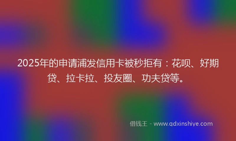 2025年的申请浦发信用卡被秒拒有：花呗、好期贷、拉卡拉、投友圈、功夫贷等。
