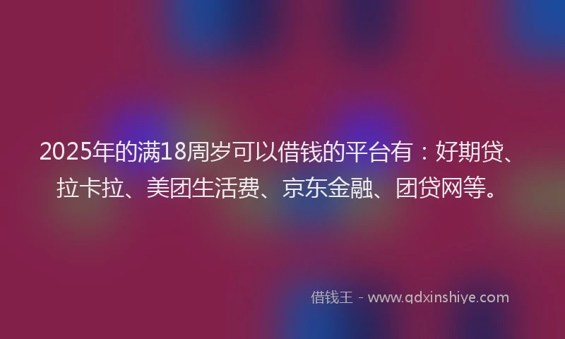 2025年的满18周岁可以借钱的平台有：好期贷、拉卡拉、美团生活费、京东金融、团贷网等。