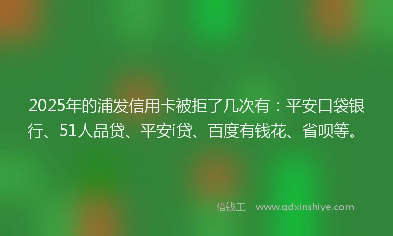2025年的浦发信用卡被拒了几次有：平安口袋银行、51人品贷、平安i贷、百度有钱花、省呗等。