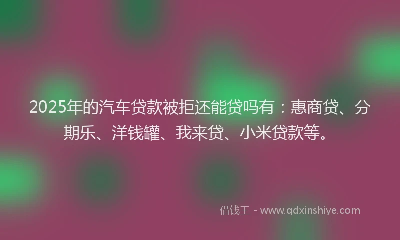 2025年的汽车贷款被拒还能贷吗有：惠商贷、分期乐、洋钱罐、我来贷、小米贷款等。