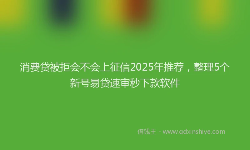 消费贷被拒会不会上征信2025年推荐，整理5个新号易贷速审秒下款软件