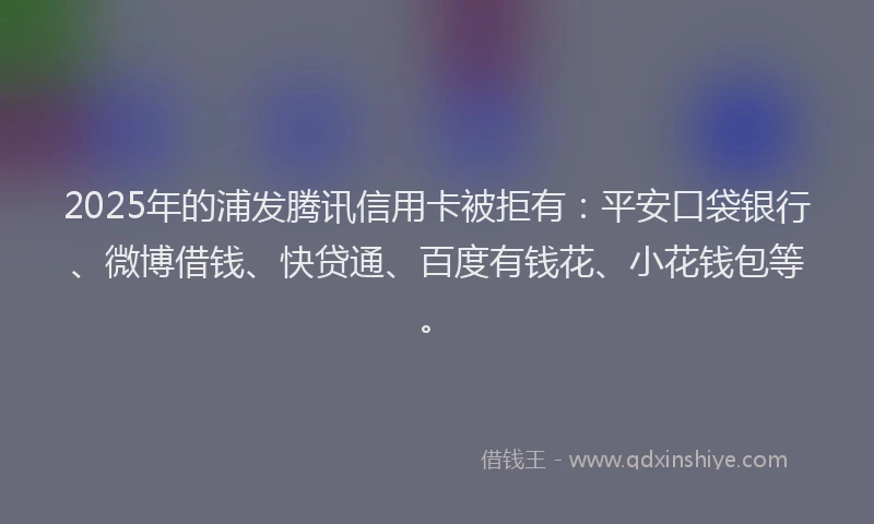 2025年的浦发腾讯信用卡被拒有：平安口袋银行、微博借钱、快贷通、百度有钱花、小花钱包等。