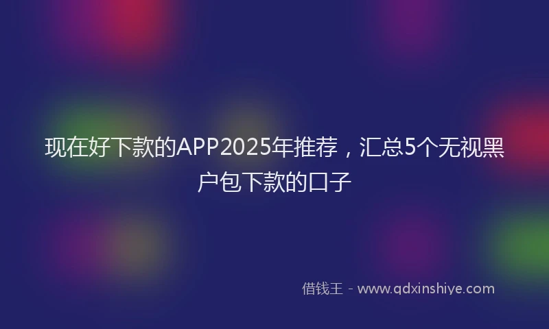 现在好下款的APP2025年推荐，汇总5个无视黑户包下款的口子