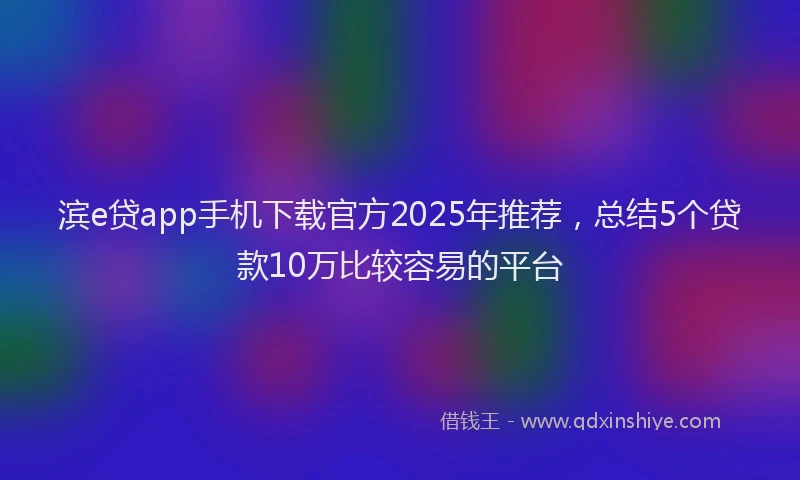 滨e贷app手机下载官方2025年推荐，总结5个贷款10万比较容易的平台