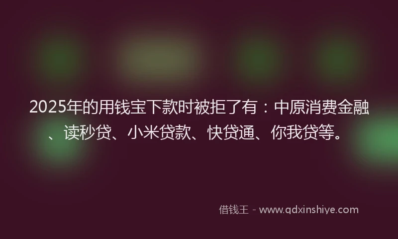 2025年的用钱宝下款时被拒了有：中原消费金融、读秒贷、小米贷款、快贷通、你我贷等。