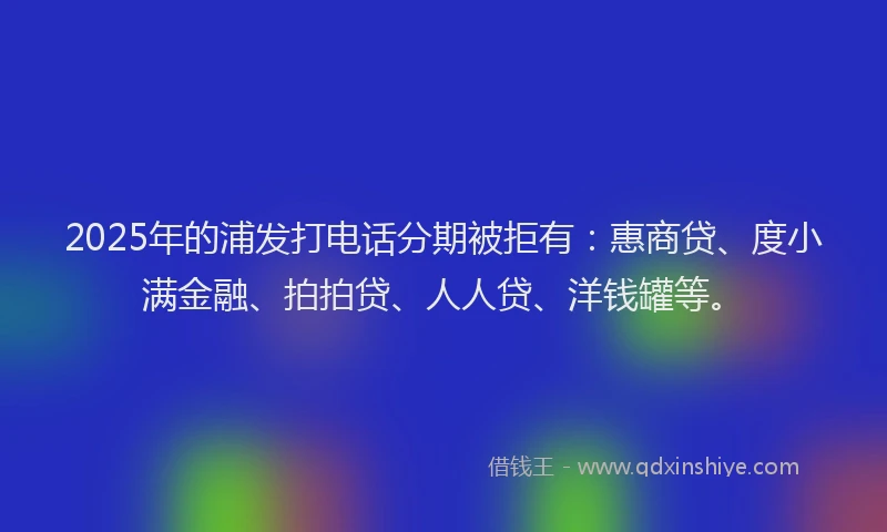 2025年的浦发打电话分期被拒有：惠商贷、度小满金融、拍拍贷、人人贷、洋钱罐等。