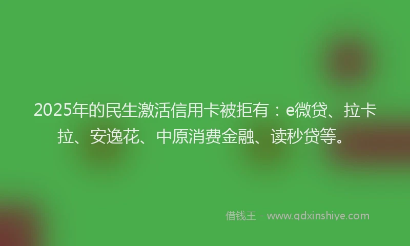 2025年的民生激活信用卡被拒有：e微贷、拉卡拉、安逸花、中原消费金融、读秒贷等。