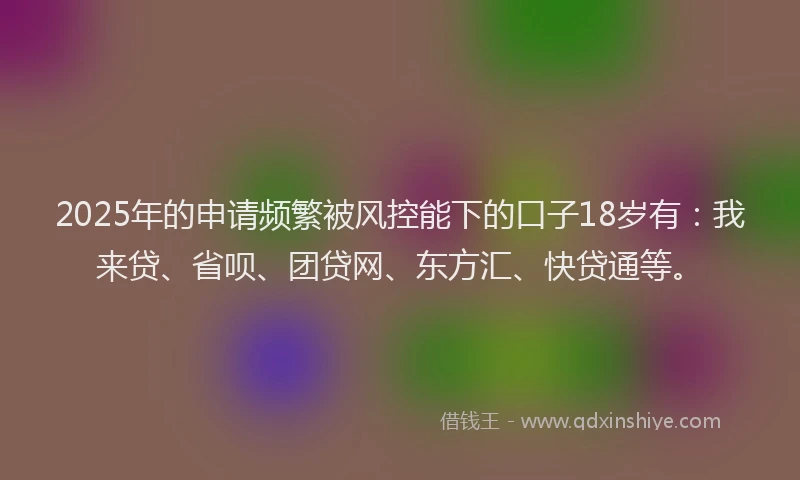 2025年的申请频繁被风控能下的口子18岁有：我来贷、省呗、团贷网、东方汇、快贷通等。