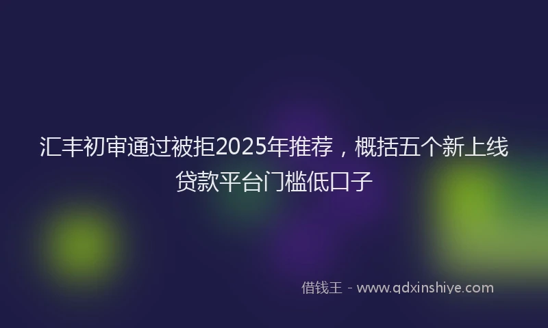 汇丰初审通过被拒2025年推荐，概括五个新上线贷款平台门槛低口子