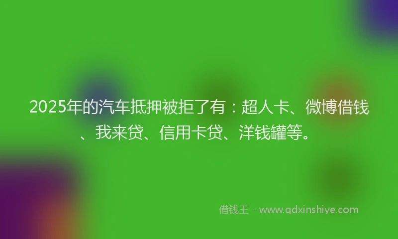2025年的汽车抵押被拒了有：超人卡、微博借钱、我来贷、信用卡贷、洋钱罐等。