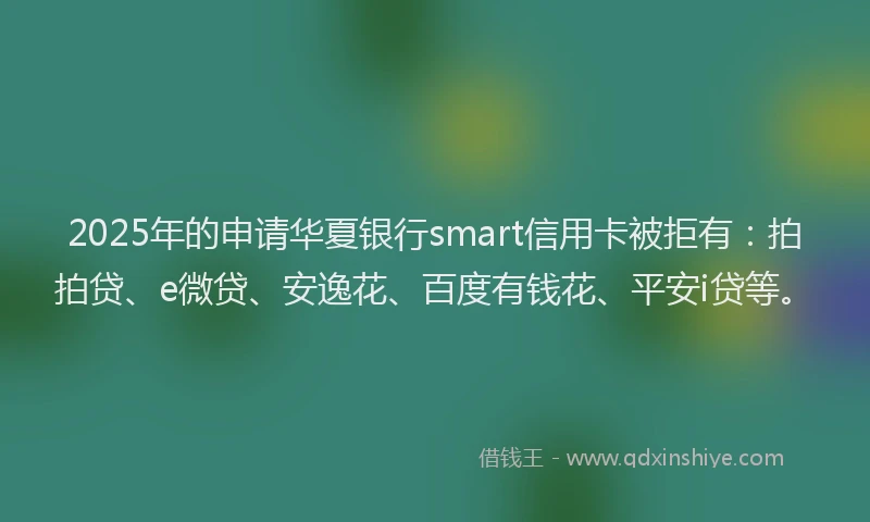 2025年的申请华夏银行smart信用卡被拒有：拍拍贷、e微贷、安逸花、百度有钱花、平安i贷等。