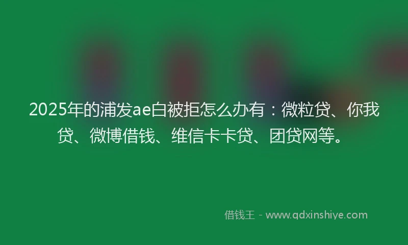2025年的浦发ae白被拒怎么办有：微粒贷、你我贷、微博借钱、维信卡卡贷、团贷网等。