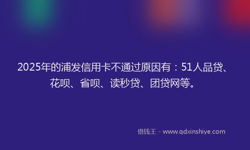 2025年的浦发信用卡不通过原因有：51人品贷、花呗、省呗、读秒贷、团贷网等。