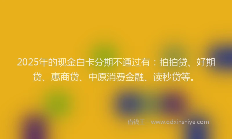 2025年的现金白卡分期不通过有：拍拍贷、好期贷、惠商贷、中原消费金融、读秒贷等。
