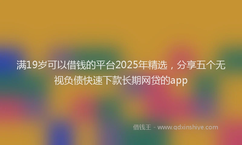满19岁可以借钱的平台2025年精选，分享五个无视负债快速下款长期网贷的app