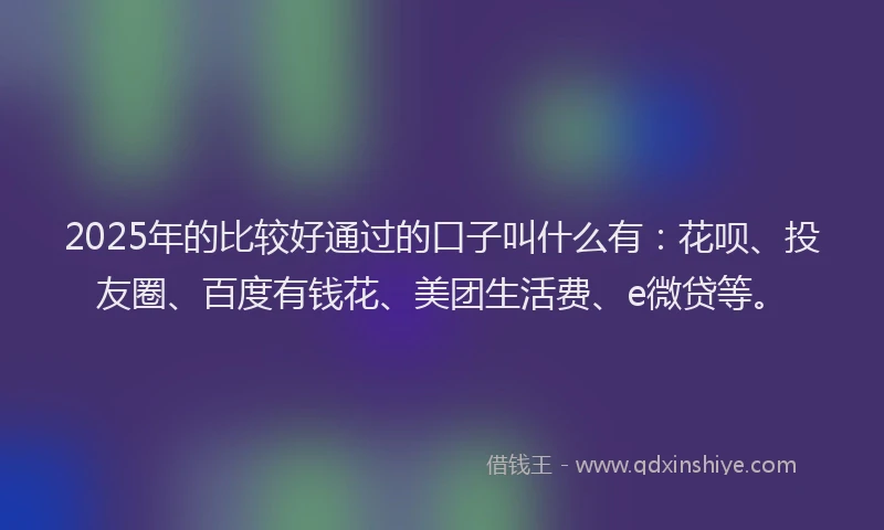 2025年的比较好通过的口子叫什么有：花呗、投友圈、百度有钱花、美团生活费、e微贷等。