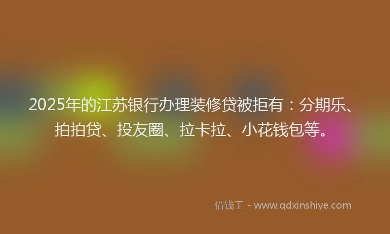 2025年的江苏银行办理装修贷被拒有：分期乐、拍拍贷、投友圈、拉卡拉、小花钱包等。