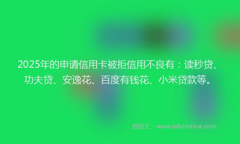 2025年的申请信用卡被拒信用不良有：读秒贷、功夫贷、安逸花、百度有钱花、小米贷款等。
