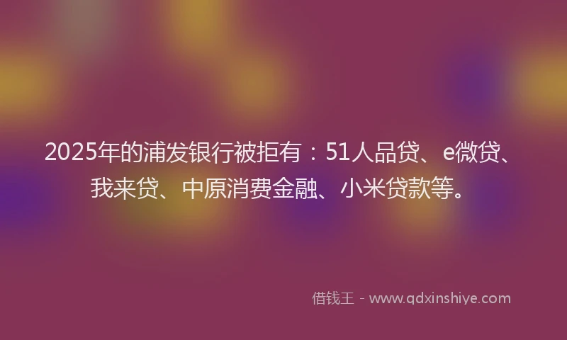 2025年的浦发银行被拒有：51人品贷、e微贷、我来贷、中原消费金融、小米贷款等。