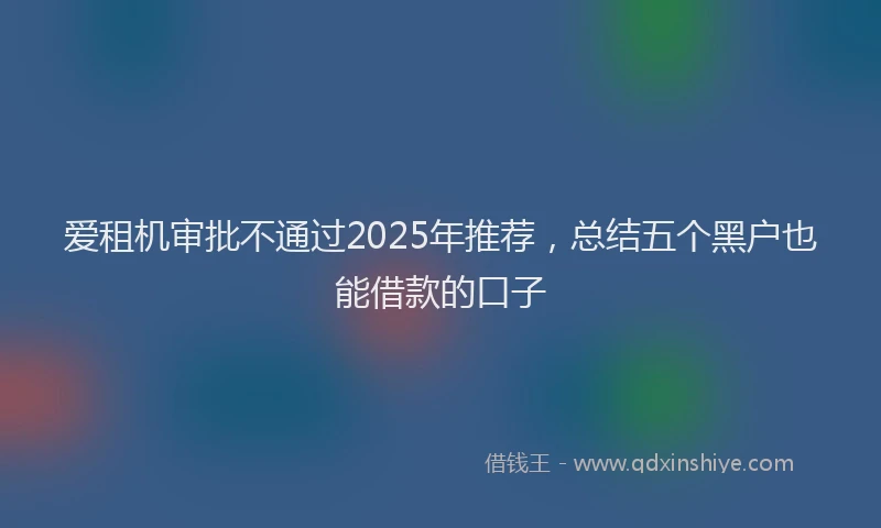 爱租机审批不通过2025年推荐，总结五个黑户也能借款的口子