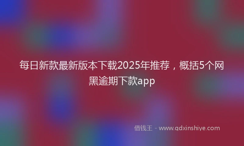 每日新款最新版本下载2025年推荐，概括5个网黑逾期下款app