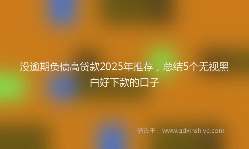 没逾期负债高贷款2025年推荐，总结5个无视黑白好下款的口子
