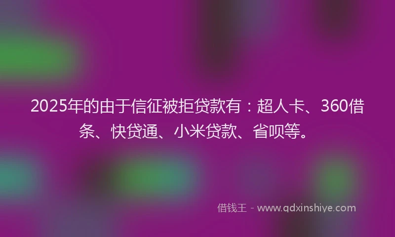 2025年的由于信征被拒贷款有：超人卡、360借条、快贷通、小米贷款、省呗等。