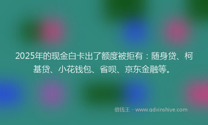 2025年的现金白卡出了额度被拒有：随身贷、柯基贷、小花钱包、省呗、京东金融等。