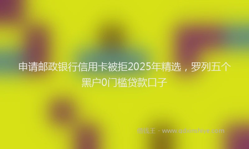 申请邮政银行信用卡被拒2025年精选，罗列五个黑户0门槛贷款口子