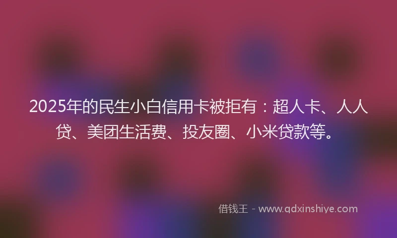 2025年的民生小白信用卡被拒有：超人卡、人人贷、美团生活费、投友圈、小米贷款等。