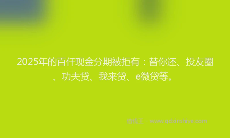 2025年的百仟现金分期被拒有：替你还、投友圈、功夫贷、我来贷、e微贷等。