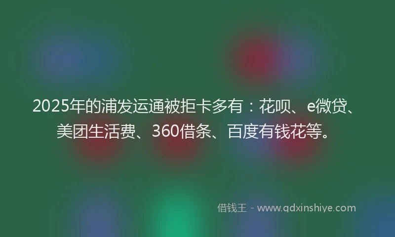 2025年的浦发运通被拒卡多有：花呗、e微贷、美团生活费、360借条、百度有钱花等。