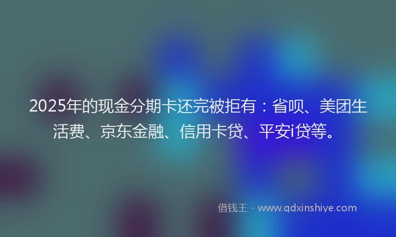 2025年的现金分期卡还完被拒有：省呗、美团生活费、京东金融、信用卡贷、平安i贷等。