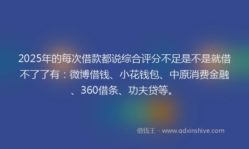 2025年的每次借款都说综合评分不足是不是就借不了了有：微博借钱、小花钱包、中原消费金融、360借条、功夫贷等。