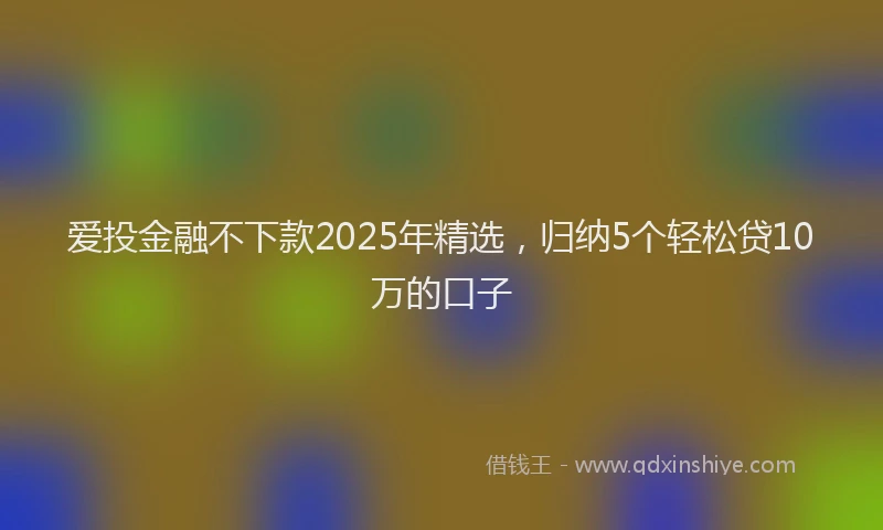 爱投金融不下款2025年精选，归纳5个轻松贷10万的口子
