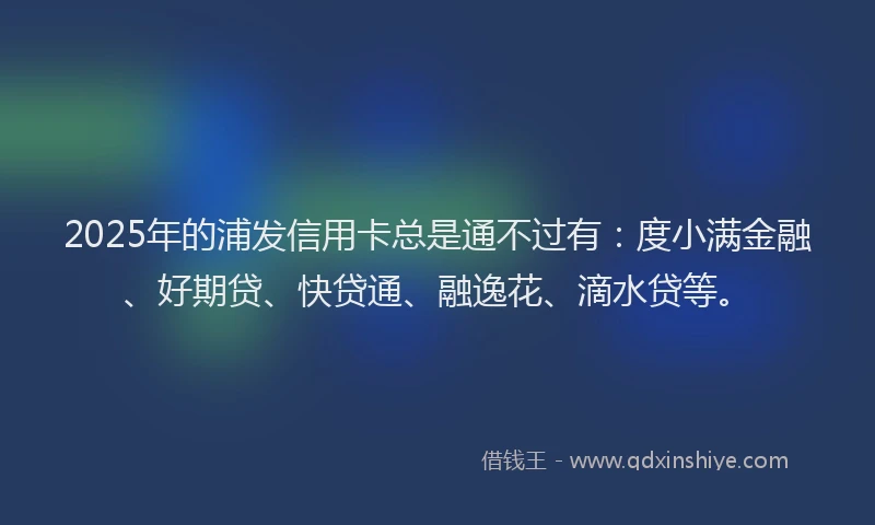 2025年的浦发信用卡总是通不过有：度小满金融、好期贷、快贷通、融逸花、滴水贷等。