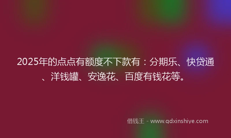2025年的点点有额度不下款有：分期乐、快贷通、洋钱罐、安逸花、百度有钱花等。