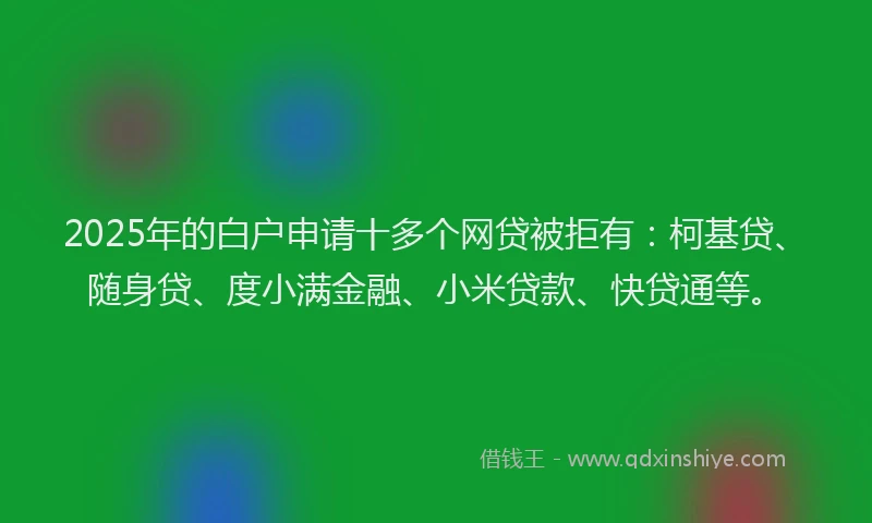 2025年的白户申请十多个网贷被拒有：柯基贷、随身贷、度小满金融、小米贷款、快贷通等。